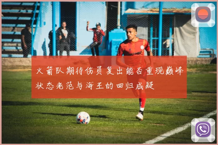 火箭队期待伤员复出能否重现巅峰状态老范与海王的回归成疑