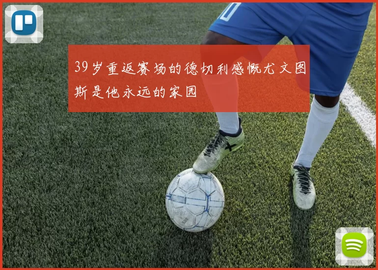 39岁重返赛场的德切利感慨尤文图斯是他永远的家园