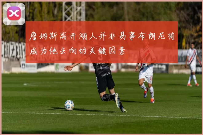 詹姆斯离开湖人并非易事布朗尼将成为他去向的关键因素