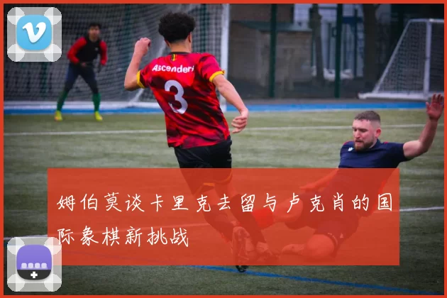 姆伯莫谈卡里克去留与卢克肖的国际象棋新挑战