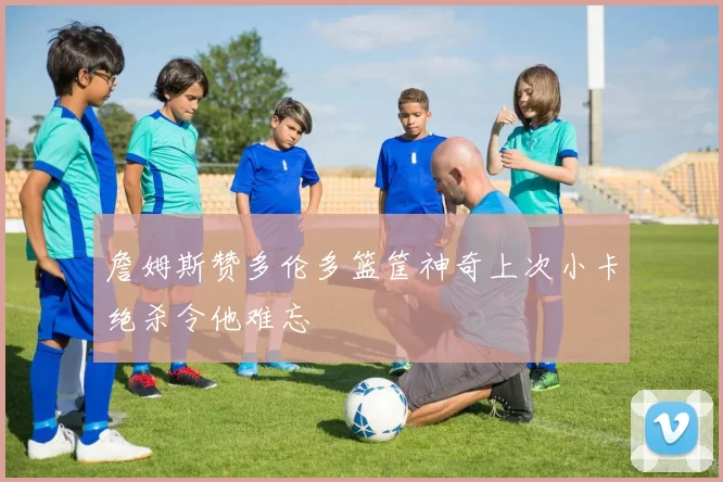 詹姆斯赞多伦多篮筐神奇上次小卡绝杀令他难忘