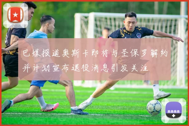 巴媒报道奥斯卡即将与圣保罗解约并计划宣布退役消息引发关注