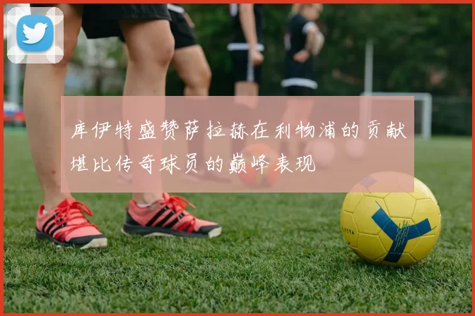 库伊特盛赞萨拉赫在利物浦的贡献堪比传奇球员的巅峰表现