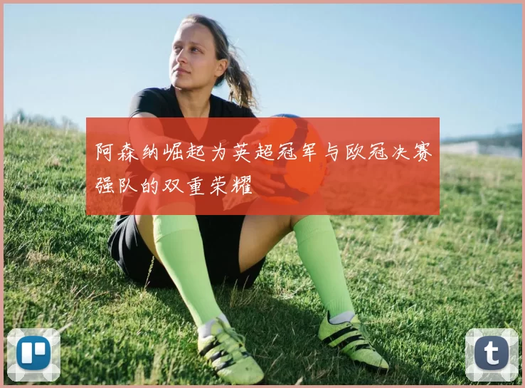 阿森纳崛起为英超冠军与欧冠决赛强队的双重荣耀