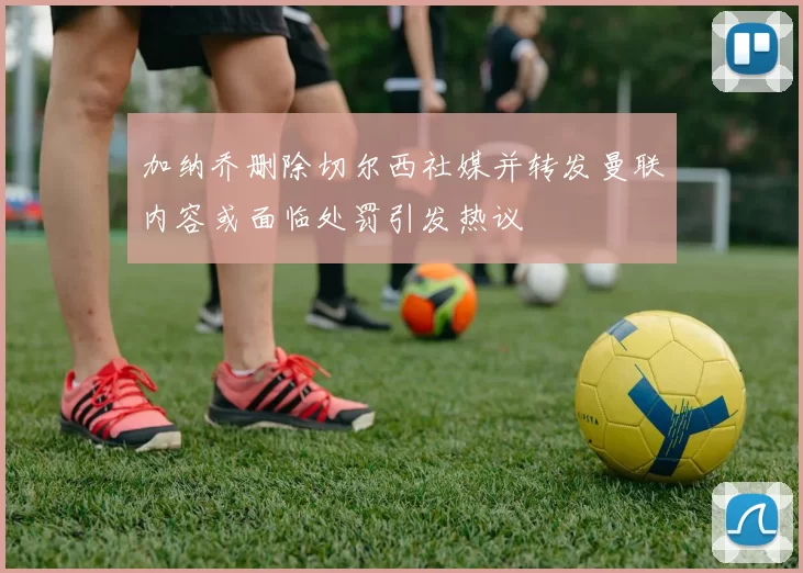 加纳乔删除切尔西社媒并转发曼联内容或面临处罚引发热议