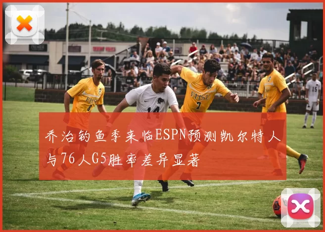 乔治钓鱼季来临ESPN预测凯尔特人与76人G5胜率差异显著