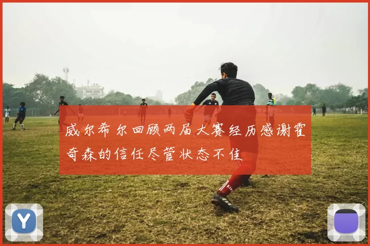 威尔希尔回顾两届大赛经历感谢霍奇森的信任尽管状态不佳